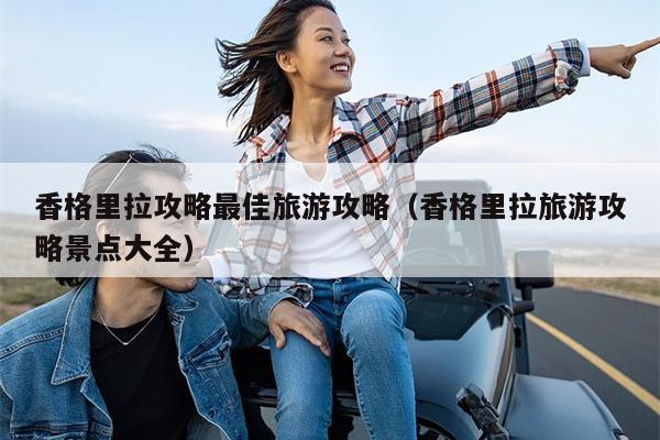 香格里拉攻略最佳旅游攻略（香格里拉旅游攻略景点大全）