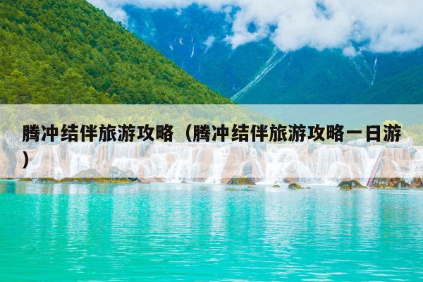 腾冲结伴旅游攻略（腾冲结伴旅游攻略一日游）