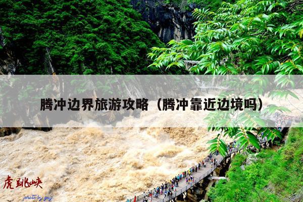 腾冲边界旅游攻略（腾冲靠近边境吗）
