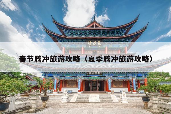 春节腾冲旅游攻略（夏季腾冲旅游攻略）