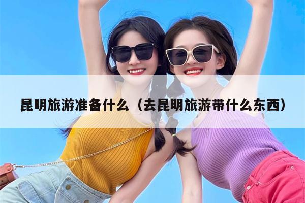 昆明旅游准备什么（去昆明旅游带什么东西）