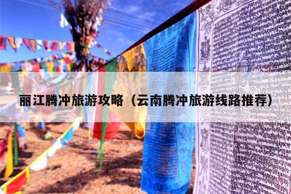 丽江腾冲旅游攻略（云南腾冲旅游线路推荐）