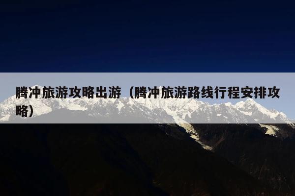 腾冲旅游攻略出游（腾冲旅游路线行程安排攻略）