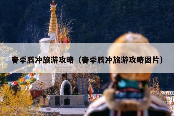 春季腾冲旅游攻略（春季腾冲旅游攻略图片）