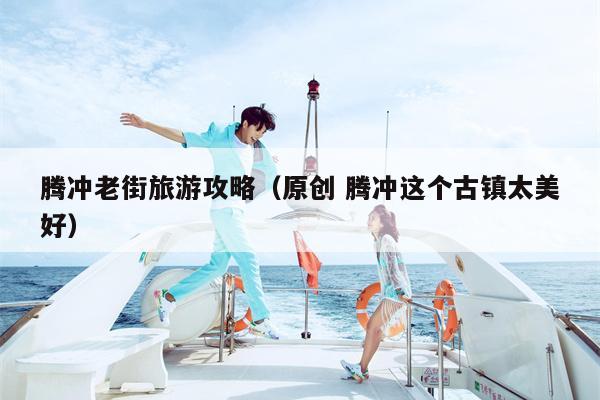 腾冲老街旅游攻略（原创 腾冲这个古镇太美好）
