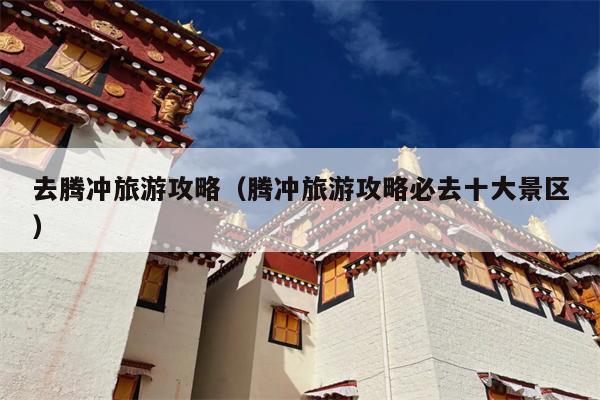 去腾冲旅游攻略（腾冲旅游攻略必去十大景区）