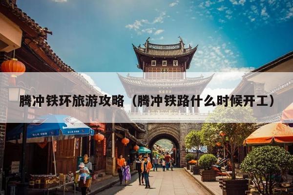 腾冲铁环旅游攻略（腾冲铁路什么时候开工）