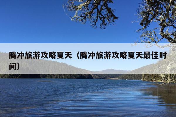 腾冲旅游攻略夏天（腾冲旅游攻略夏天最佳时间）