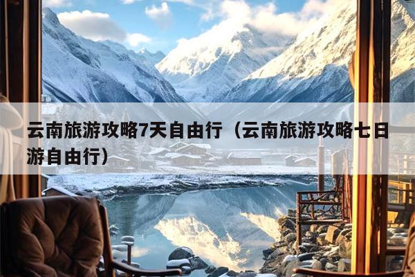 云南旅游攻略7天自由行（云南旅游攻略七日游自由行）