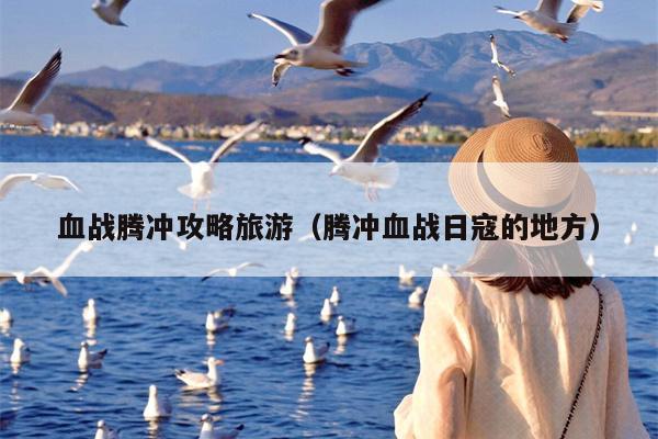 血战腾冲攻略旅游（腾冲血战日寇的地方）