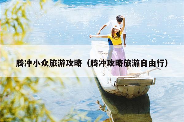 腾冲小众旅游攻略（腾冲攻略旅游自由行）