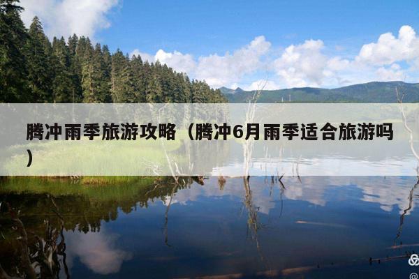 腾冲雨季旅游攻略（腾冲6月雨季适合旅游吗）