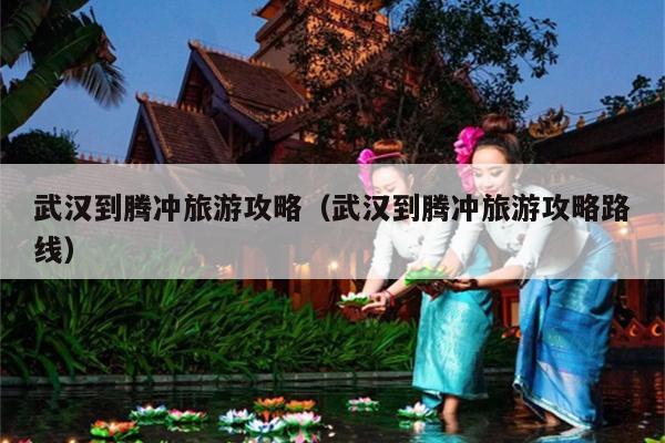 武汉到腾冲旅游攻略（武汉到腾冲旅游攻略路线）