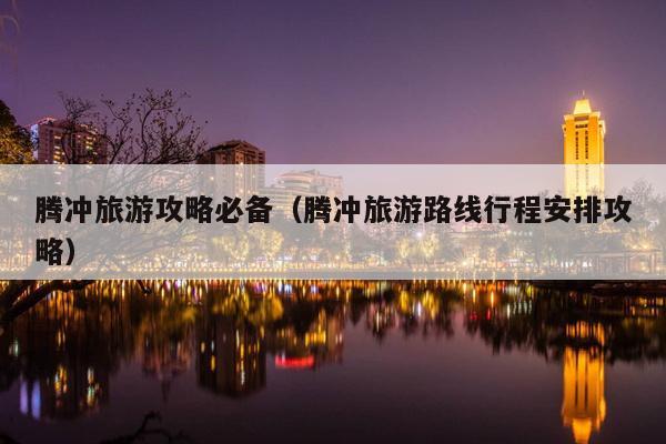 腾冲旅游攻略必备（腾冲旅游路线行程安排攻略）
