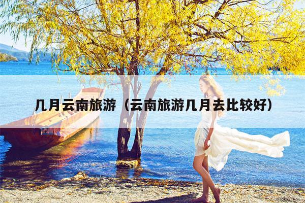 几月云南旅游（云南旅游几月去比较好）