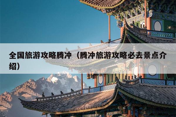 全国旅游攻略腾冲（腾冲旅游攻略必去景点介绍）