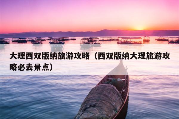 大理西双版纳旅游攻略（西双版纳大理旅游攻略必去景点）