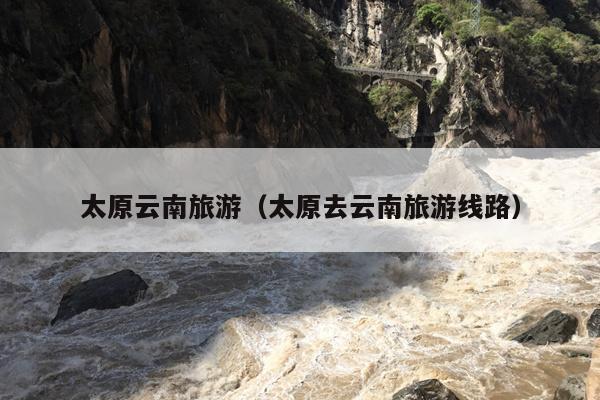 太原云南旅游（太原去云南旅游线路）