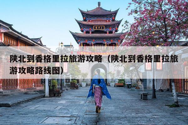 陕北到香格里拉旅游攻略（陕北到香格里拉旅游攻略路线图）