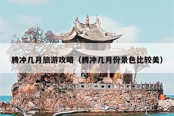 腾冲几月旅游攻略（腾冲几月份景色比较美）