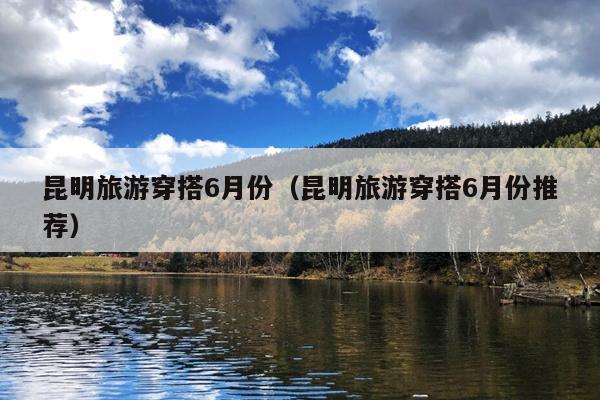 昆明旅游穿搭6月份（昆明旅游穿搭6月份推荐）