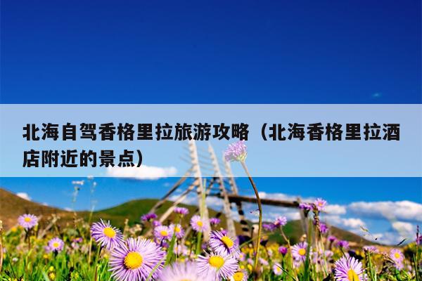 北海自驾香格里拉旅游攻略（北海香格里拉酒店附近的景点）