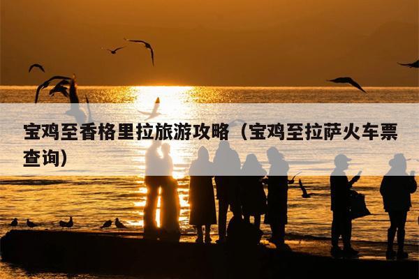 宝鸡至香格里拉旅游攻略（宝鸡至拉萨火车票查询）