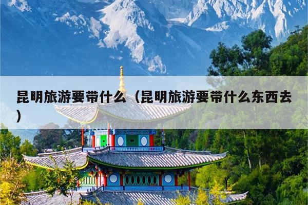 昆明旅游要带什么（昆明旅游要带什么东西去）