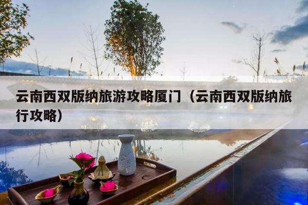 云南西双版纳旅游攻略厦门（云南西双版纳旅行攻略）