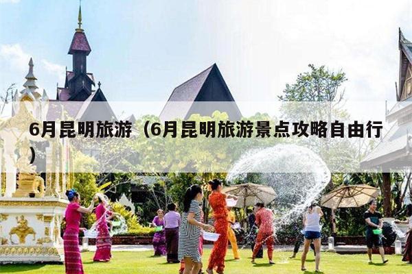 6月昆明旅游（6月昆明旅游景点攻略自由行）