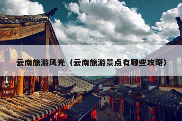 云南旅游风光（云南旅游景点有哪些攻略）
