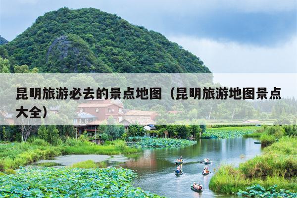 昆明旅游必去的景点地图（昆明旅游地图景点大全）