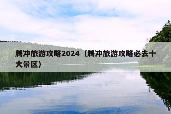 腾冲旅游攻略2024（腾冲旅游攻略必去十大景区）