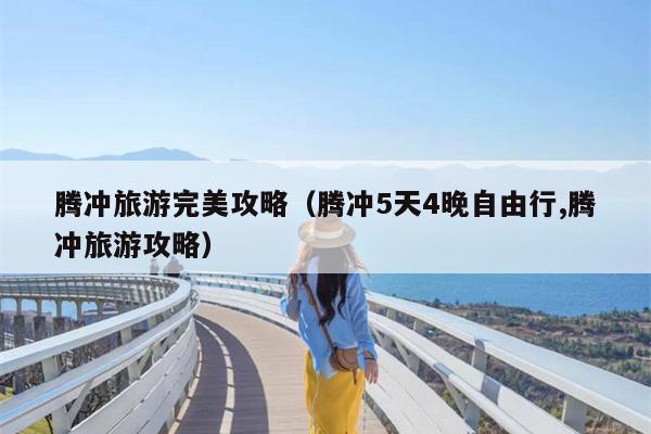 腾冲旅游完美攻略（腾冲5天4晚自由行,腾冲旅游攻略）