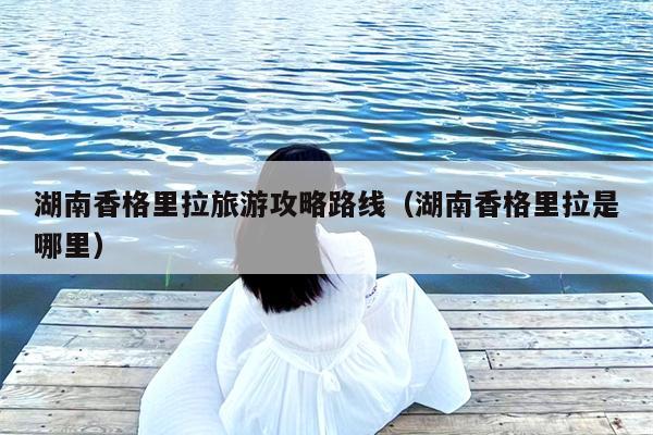 湖南香格里拉旅游攻略路线（湖南香格里拉是哪里）