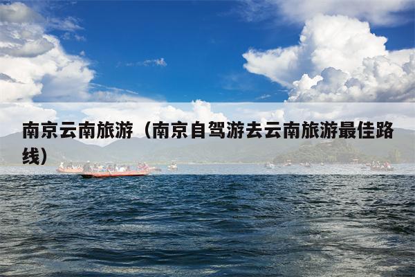 南京云南旅游（南京自驾游去云南旅游最佳路线）
