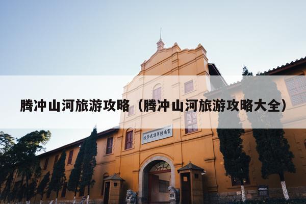 腾冲山河旅游攻略（腾冲山河旅游攻略大全）