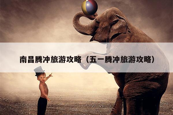 南昌腾冲旅游攻略（五一腾冲旅游攻略）