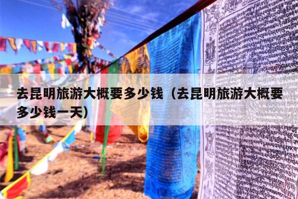 去昆明旅游大概要多少钱（去昆明旅游大概要多少钱一天）