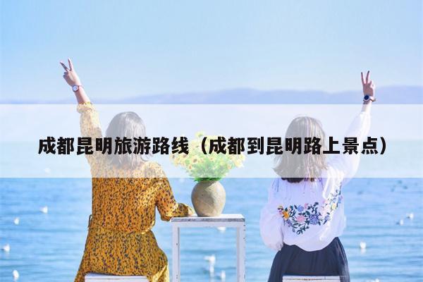 成都昆明旅游路线（成都到昆明路上景点）