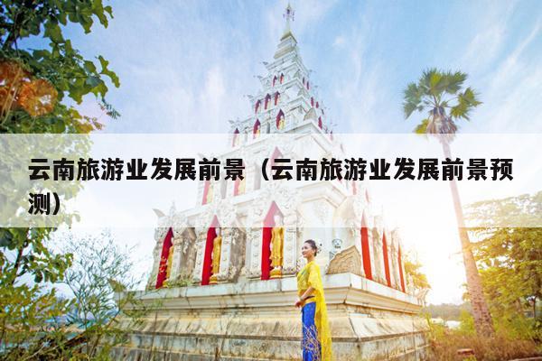 云南旅游业发展前景（云南旅游业发展前景预测）