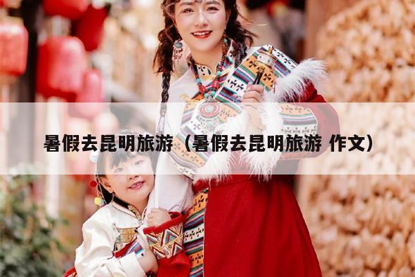 暑假去昆明旅游（暑假去昆明旅游 作文）
