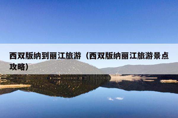 西双版纳到丽江旅游（西双版纳丽江旅游景点攻略）