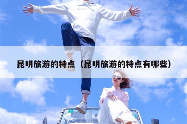 昆明旅游的特点（昆明旅游的特点有哪些）
