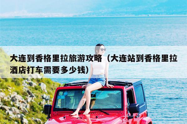大连到香格里拉旅游攻略（大连站到香格里拉酒店打车需要多少钱）
