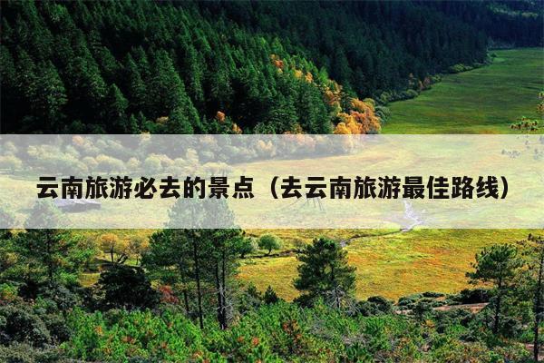 云南旅游必去的景点（去云南旅游最佳路线）
