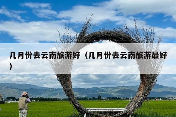 几月份去云南旅游好（几月份去云南旅游最好）