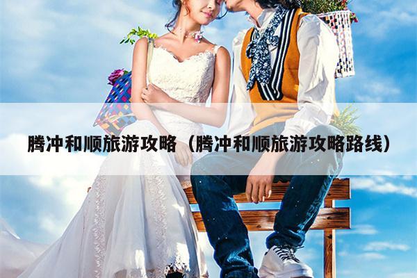腾冲和顺旅游攻略（腾冲和顺旅游攻略路线）