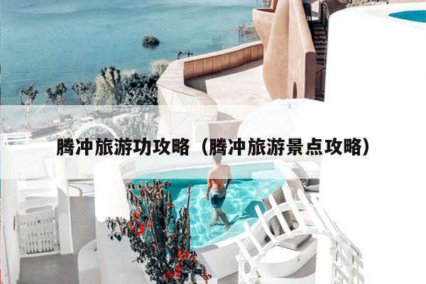 腾冲旅游功攻略（腾冲旅游景点攻略）