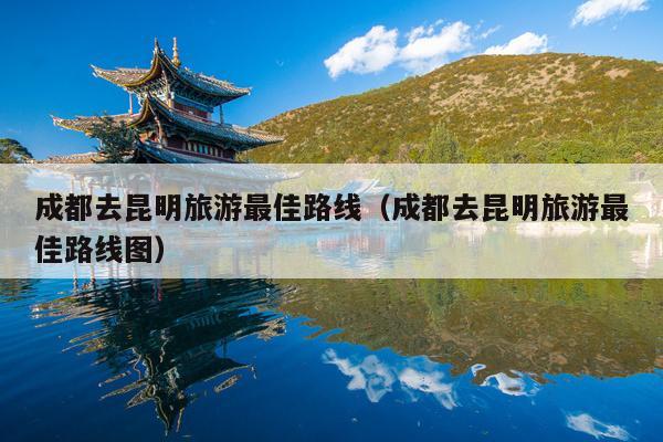 成都去昆明旅游最佳路线（成都去昆明旅游最佳路线图）